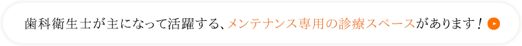 歯科衛生士が主になって活躍する、メンテナンス専用の診療スペースがあります！