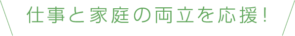 仕事と家庭の両立を応援！
