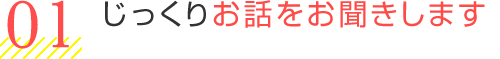 じっくりお話をお聞きします